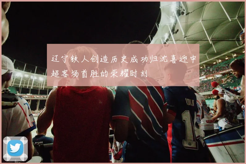 辽宁铁人创造历史成功归沈喜迎中超客场首胜的荣耀时刻