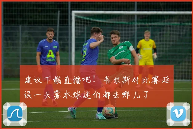 建议下载直播吧！韦尔斯对比赛延误一头雾水球迷们都去哪儿了