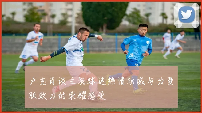 卢克肖谈主场球迷热情助威与为曼联效力的荣耀感受