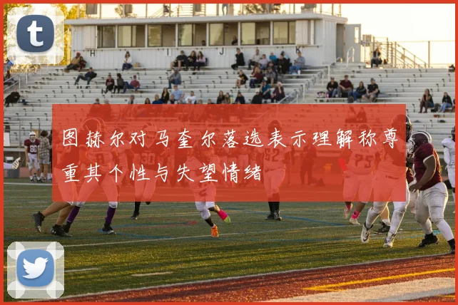 图赫尔对马奎尔落选表示理解称尊重其个性与失望情绪