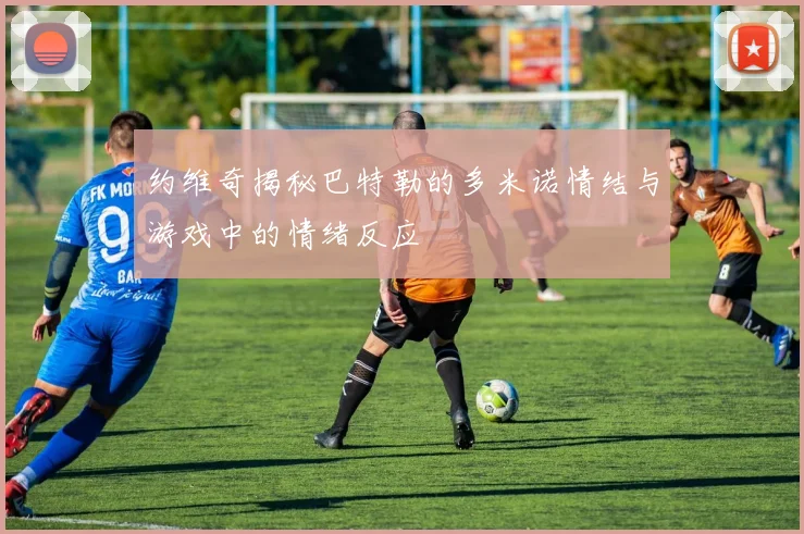 约维奇揭秘巴特勒的多米诺情结与游戏中的情绪反应