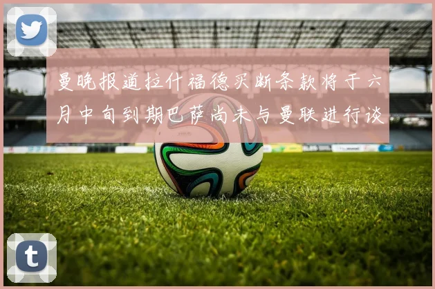 曼晚报道拉什福德买断条款将于六月中旬到期巴萨尚未与曼联进行谈判