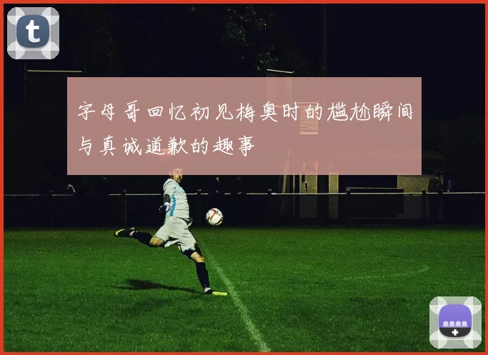 字母哥回忆初见梅奥时的尴尬瞬间与真诚道歉的趣事
