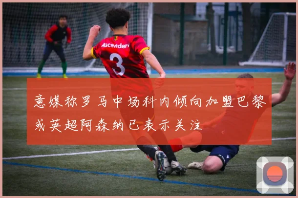 意媒称罗马中场科内倾向加盟巴黎或英超阿森纳已表示关注