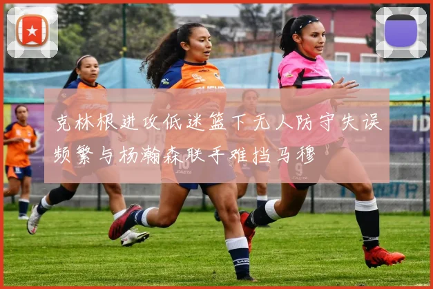 克林根进攻低迷篮下无人防守失误频繁与杨瀚森联手难挡马穆