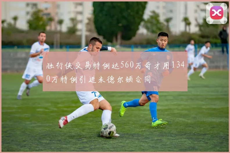 独行侠交易特例达560万奇才用1340万特例引进米德尔顿合同