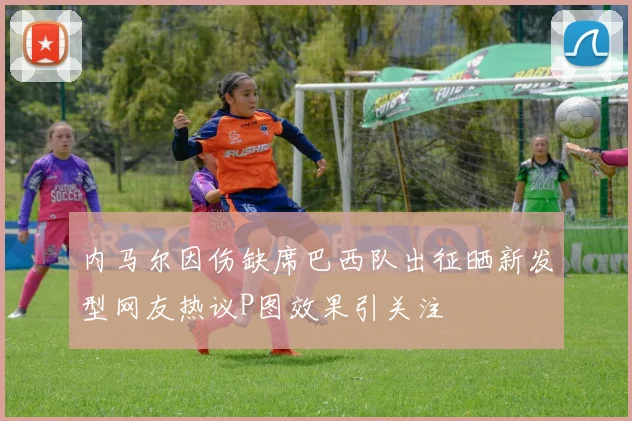 内马尔因伤缺席巴西队出征晒新发型网友热议P图效果引关注