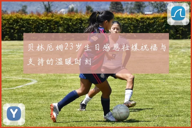贝林厄姆23岁生日感恩社媒祝福与支持的温暖时刻