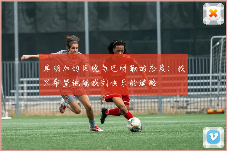 库明加的困境与巴特勒的态度：我只希望他能找到快乐的道路