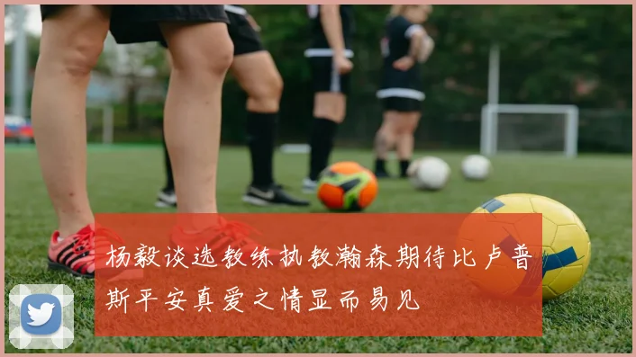 杨毅谈选教练执教瀚森期待比卢普斯平安真爱之情显而易见