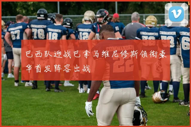 巴西队迎战巴拿马维尼修斯领衔豪华首发阵容出战