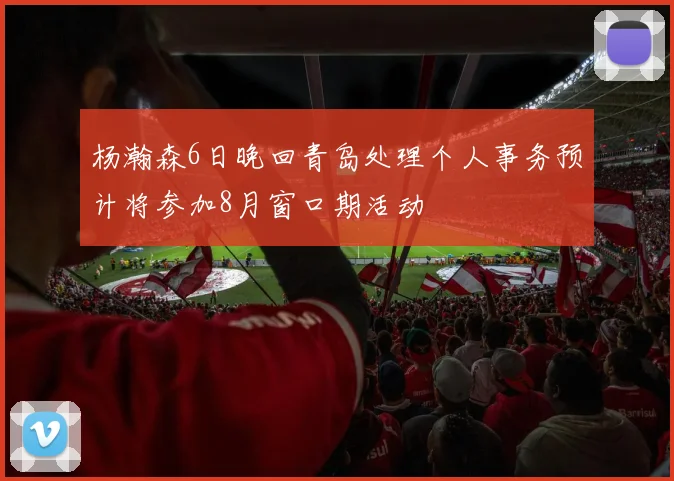 杨瀚森6日晚回青岛处理个人事务预计将参加8月窗口期活动