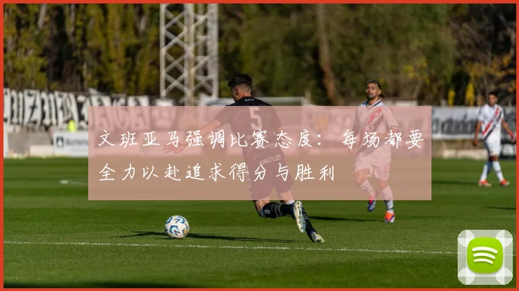 文班亚马强调比赛态度：每场都要全力以赴追求得分与胜利