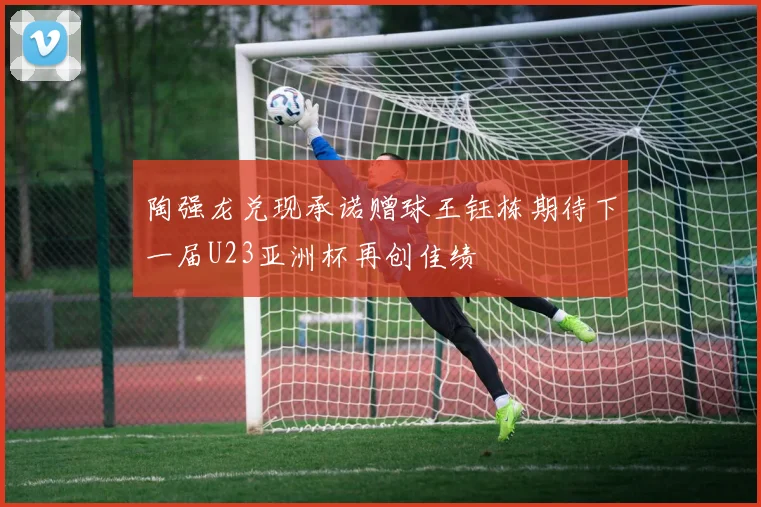 陶强龙兑现承诺赠球王钰栋期待下一届U23亚洲杯再创佳绩