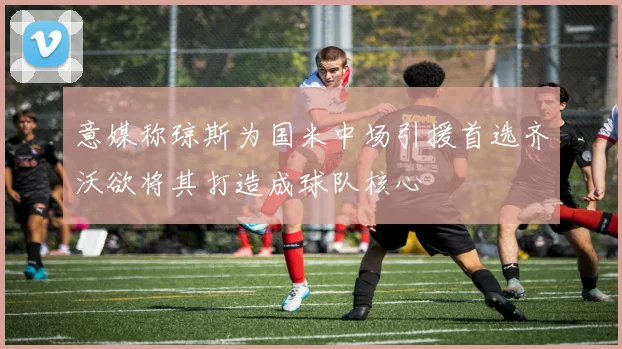 意媒称琼斯为国米中场引援首选齐沃欲将其打造成球队核心
