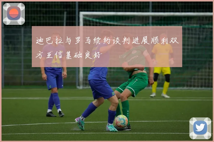 迪巴拉与罗马续约谈判进展顺利双方互信基础良好