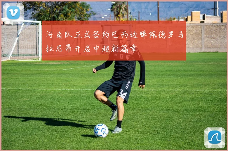 河南队正式签约巴西边锋佩德罗马拉尼昂开启中超新篇章