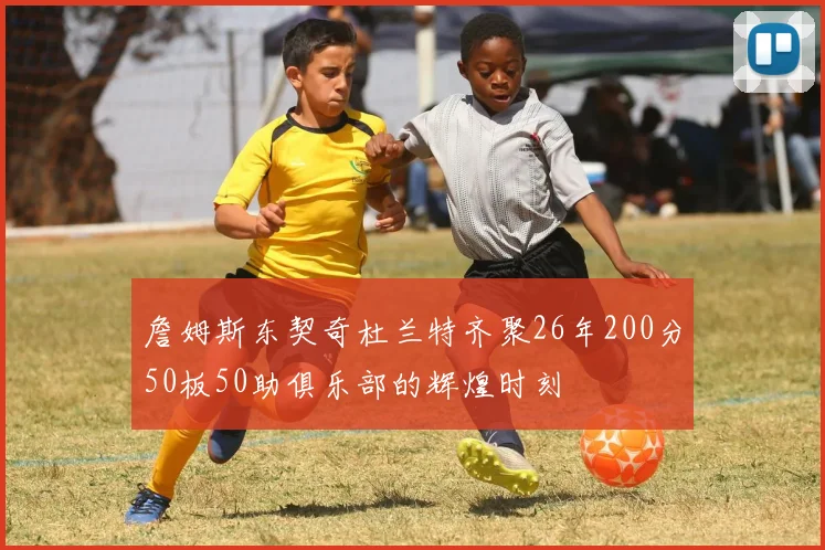 詹姆斯东契奇杜兰特齐聚26年200分50板50助俱乐部的辉煌时刻