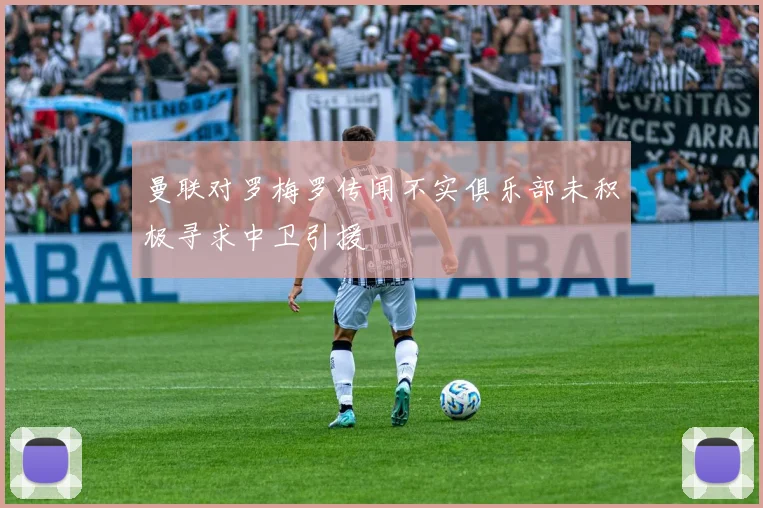曼联对罗梅罗传闻不实俱乐部未积极寻求中卫引援