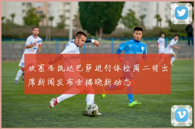 坎塞洛抵达巴萨进行体检周二将出席新闻发布会揭晓新动态