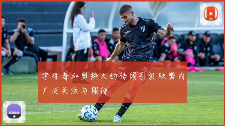 字母哥加盟热火的传闻引发联盟内广泛关注与期待